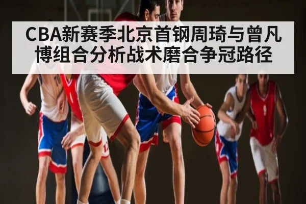 CBA新赛季北京首钢周琦与曾凡博组合分析战术磨合争冠路径