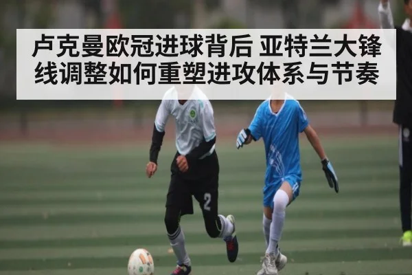 卢克曼欧冠进球背后 亚特兰大锋线调整如何重塑进攻体系与节奏