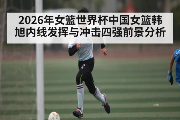 2026年女篮世界杯中国女篮韩旭内线发挥与冲击四强前景分析